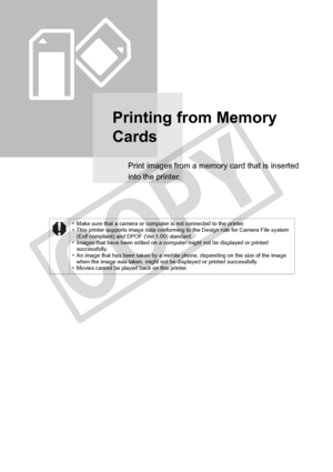 Page 28
28Printing from Memory Cards
Printing from Memory 
Cards
Print images from a memory card that is inserted 
into the printer.
• Make sure that a camera or computer is not connected to the printer.
• This printer supports image data conforming to the Design rule for Camera File system (Exif compliant) and DPOF (Ver.1.00) standard.
• Images that have been edited on a computer might not be displayed or printed 
successfully.
• An image that has been taken by a mobile phone, depending on the size of the...