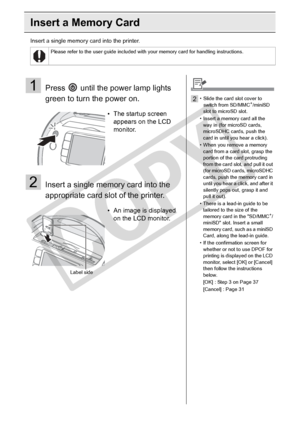 Page 30
30Printing from Memory Cards
Insert a Memory Card
Insert a single memory card into the printer.
Please refer to the user guide included with your memory card for handling instructions.
1Press   until the power lamp lights 
green to turn the power on.
2Insert a single memory card into the 
appropriate card slot of the printer.
• The startup screen appears on the LCD 
monitor.
• An image is displayed  on the LCD monitor.
Label side
2• Slide the card slot cover to 
switch from SD/MMC+/miniSD 
slot to...