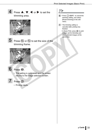 Page 33
Print Selected Images (Basic Print)
33Printing from Memory Cards
4Press  ,  ,   or   to set the 
trimming area.
5Press   or   to set the size of the 
trimming frame.
6Press .
• The setting is completed and the screen returns to the image selection screen.
7Press .
• Printing starts.
6• Press   to cancel the 
trimming setting, and select 
[Reset trimming] in the edit 
menu.
7• The trimming setting is canceled after printing has 
finished.
• In Basic Print, press   to print  images set for trimming and...