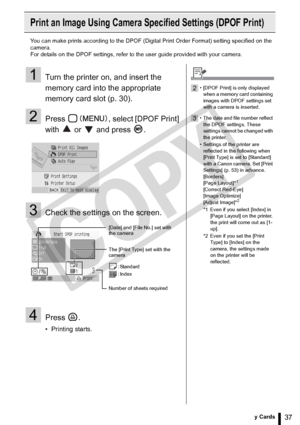 Page 37
37Printing from Memory Cards
Print an Image Using Camera Specified Settings (DPOF Print)
You can make prints according to the DPOF (Digital Print Order Format) setting specified on the 
camera.
For details on the DPOF settings, refer to the user guide provided with your camera.
1Turn the printer on, and insert the 
memory card into the appropriate 
memory card slot (p. 30).
2Press  , select [DPOF Print] 
with  or  and press .
3Check the settings on the screen.
4Press .
• Printing starts.
[Date] and...