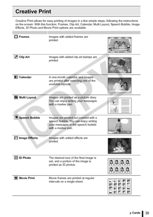 Page 39
39Printing from Memory Cards
Creative Print
Creative Print allows for easy printing of images in a few simple steps, following the instructions 
on the screen. With this function, Frames, Clip Art, Calendar, Multi Layout, Speech Bubble, Image 
Effects, ID Photo and Movie Print options are available.
FramesImages with added frames are 
printed.
Clip Art Images with added clip art stamps are 
printed.
Calendar A one-month calendar and images 
are printed after selecting one of the 
available layouts....