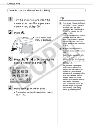 Page 40
Creative Print
40Printing from Memory Cards
How to Use the Menu (Creative Print)
1Turn the printer on, and insert the 
memory card into the appropriate 
memory card slot (p. 30).
2Press .
3Press  ,  ,   or   to select the 
desired function and press  .
4Make settings and then print.
• For detailed settings for each item, refer to pp. 41 - 52. • The Creative Print 
menu is displayed.
3• Only [Image Effects], [ID Photo] 
and [Movie Print] are displayed 
when the black and white 
cartridge (Easy Photo Pack...