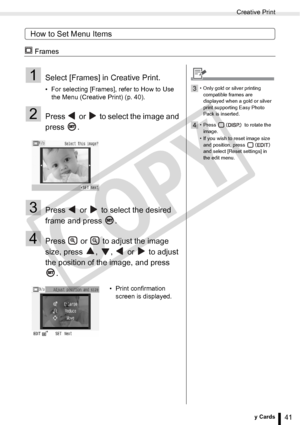 Page 41
Creative Print
41Printing from Memory Cards
How to Set Menu Items
 Frames
1Select [Frames] in Creative Print.
• For selecting [Frames], refer to How to Use the Menu (Creative Print) (p. 40). 
2Press   or   to select the image and 
press .
3Press   or   to select the desired 
frame and press  .
4Press   or   to adjust the image 
size, press  ,  ,   or   to adjust 
the position of the image, and press 
.
• Print confirmation screen is displayed.
3• Only gold or silver printing 
compatible frames are...