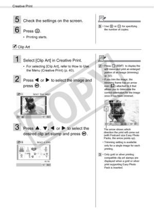 Page 42
Creative Print
42Printing from Memory Cards
 Clip Art
5Check the settings on the screen.
6Press .
• Printing starts.
5• Use  or  for specifying the number of copies.
1Select [Clip Art] in Creative Print.
• For selecting [Clip Art], refer to How to Use  the Menu (Creative Print) (p. 40). 
2Press   or   to select the image and 
press .
3Press  ,  ,   or   to select the 
desired clip art stamp and press  .
2• Press   to display the 
edit menu and print an enlarged 
portion of an image (trimming) 
(p. 32)....