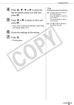 Page 43
Creative Print
43Printing from Memory Cards
4Press  ,  ,   or   to place the 
clip art stamps where you wish and 
press .
5Press   or   to select an item and 
press .
• If you wish to add clip art stamps, select [Yes] and repeat steps 3 to 5.
6Check the settings on the screen.
7Press .
• Printing starts.
4• A single image can contain up 
to 30 clip art stamps.
• Press   to rotate the  clip art stamp.
• You cannot enlarge or reduce  clip art stamps.
6• Use  or  for specifying the number of copies.

C
O...