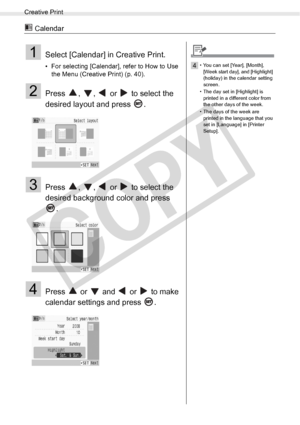 Page 44
Creative Print
44Printing from Memory Cards
 Calendar
1Select [Calendar] in Creative Print.
• For selecting [Calendar], refer to How to Use the Menu (Creative Print) (p. 40).
2Press  ,  ,   or   to select the 
desired layout and press  .
3Press  ,  ,   or   to select the 
desired background color and press 
.
4Press   or   and   or   to make 
calendar settings and press  .
4• You can set [Year], [Month], [Week start day], and [Highlight] 
(holiday) in the calendar setting 
screen.
• The day set in...