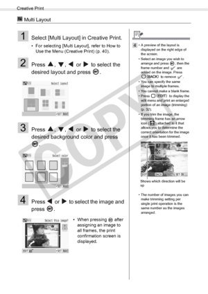 Page 46
Creative Print
46Printing from Memory Cards
 Multi Layout
1Select [Multi Layout] in Creative Print.
• For selecting [Multi Layout], refer to How to Use the Menu (Creative Print) (p. 40).
2Press  ,  ,   or   to select the 
desired layout and press  .
3Press  ,  ,   or   to select the 
desired background color and press 
.
4Press   or   to select the image and 
press .
• When pressing   after assigning an image to 
all frames, the print 
confirmation screen is 
displayed.
4• A preview of the layout is...