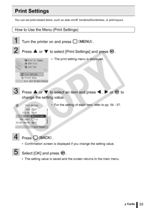 Page 53
53Printing from Memory Cards
Print Settings
You can set print-related items, such as date on/off, bordered/borderless, or print layout.
How to Use the Menu (Print Settings)
1Turn the printer on and press  .
2Press   or   to select [Print Settings] and press  .
3Press   or   to select an item and press  ,   or   to 
change the setting value.
4Press .
• Confirmation screen is displayed if you change the setting value.
5Select [OK] and press  .
• The setting value is saved and the screen returns to the...