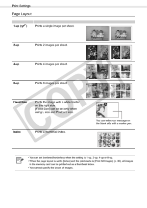 Page 56
Print Settings
56Printing from Memory Cards
Page Layout
1-up ( )Prints a single image per sheet.
2-up Prints 2 images per sheet.
4-up Prints 4 images per sheet.
8-up Prints 8 images per sheet.
Fixed Size Prints the image with a white border 
on the right side.
[Fixed Size] can be set only when 
using L size and Postcard size.
Index Prints a thumbnail index.
• You can set bordered/borderless when the setting is 1-up, 2-up, 4-up or 8-up. 
• When the page layout is set to [Index] and the print mode is...