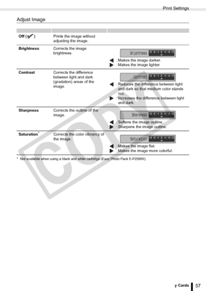 Page 57
Print Settings
57Printing from Memory Cards
Adjust Image
* Not available when using a black and white cartridge (Easy Photo Pack E-P25BW).
Off ( )Prints the image without 
adjusting the image.
Brightness Corrects the image 
brightness.
 : Makes the image darker.
 : Makes the image lighter.
Contrast Corrects the difference 
between light and dark 
(gradation) areas of the 
image.  : Reduces the difference between light 
and dark so that medium color stands 
out.
 : Increases the difference between light...