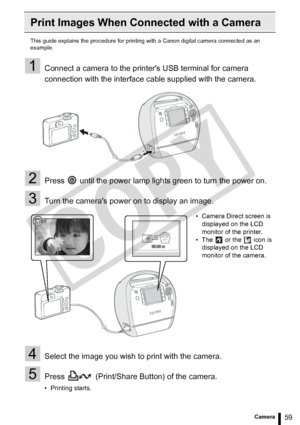 Page 59
59Printing from a Camera
Print Images When Connected with a Camera
This guide explains the procedure for printing with a Canon digital camera connected as an 
example.
1Connect a camera to the printers USB terminal for camera 
connection with the interface cable supplied with the camera.
2Press   until the power lamp lights green to turn the power on.
3Turn the cameras power on to display an image.
4Select the image you wish to print with the camera.
5Press   (Print/Share Button) of the camera.
•...