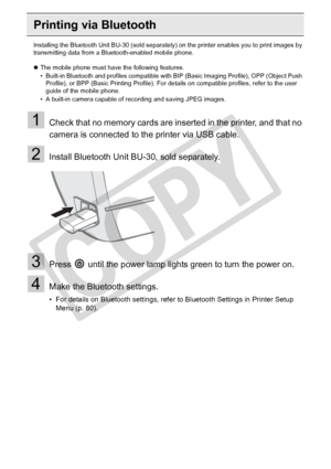 Page 62
62Printing from a Mobile Phone (Wireless Printing)
Printing via Bluetooth
Installing the Bluetooth Unit BU-30 (sold separately) on the printer enables you to print images by 
transmitting data from a Bluetooth-enabled mobile phone.
z The mobile phone must have the following features.
• Built-in Bluetooth and profiles compatible with BIP (Basic Imaging Profile), OPP (Object Push 
Profile), or BPP (Basic Printing Profile). For deta ils on compatible profiles, refer to the user 
guide of the mobile phone....