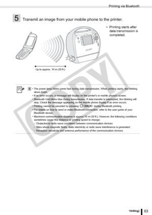 Page 63
Printing via Bluetooth
63Printing from a Mobile Phone (Wireless Printing)
5Transmit an image from your mobile phone to the printer.
• Printing starts after data transmission is 
completed.
5• The power lamp blinks green fast during data transmission. When printing starts, the blinking 
slows down. 
• If an error occurs, a message will display on the printers or mobile phones screen.
• Bluetooth Unit blinks blue during transmission. If data transfer is interrupted, the blinking will  stop. Check the...