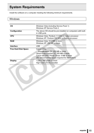 Page 65
65Printing from a Computer
System Requirements
Install the software on a computer meeting the following minimum requirements.
Windows
OSWindows Vista (including Service Pack 1)
Windows XP Service Pack 2
Configuration The above OS should be pre-installed on computers with built-
in USB ports.
CPU Windows Vista: Pentium 1.3 GHz or higher processor
Windows XP: Pentium 500 MHz or higher processor
RAM Windows Vista: 512 MB or more
Windows XP: 256 MB or more
Interface USB
Free Hard Disk Space Canon Utility...