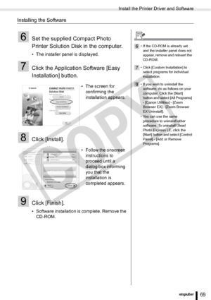 Page 69
Install the Printer Driver and Software
69Printing from a Computer
Installing the Software
6Set the supplied Compact Photo 
Printer Solution Disk in the computer.
• The installer panel is displayed.
7Click the Application Software [Easy 
Installation] button. 
8Click [Install].
9Click [Finish].
• Software installation is complete. Remove the CD-ROM. • The screen for 
confirming the 
installation appears.
• Follow the onscreen  instructions to 
proceed until a 
dialog box informing 
you that the...