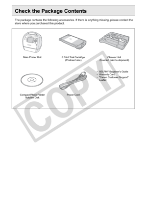 Page 8
8Getting Started
Check the Package Contents
The package contains the following accessories. If there is anything missing, please contact the 
store where you pur chased this product.
Main Printer Unit 5 Print Trial Cartridge 
(Postcard size) Cleaner Unit 
(Inserted prior to shipment)
Compact Photo Printer  Solution Disk Power Cord
• SELPHY Beginners Guide
• Warranty Card
• Canon Customer Support 
Leaflet

C
O
P
Y  