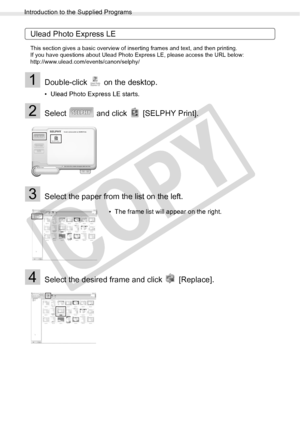 Page 74
Introduction to the Supplied Programs
74Printing from a Computer
Ulead Photo Express LE
This section gives a basic overview of inserting frames and text, and then printing.
If you have questions about Ulead Photo Express LE, please access the URL below:
http://www.ulead.com/events/canon/selphy/
1Double-click   on the desktop.
• Ulead Photo Express LE starts.
2Select   and click   [SELPHY Print].
3Select the paper from the list on the left. 
4Select the desired frame and click   [Replace].
• The frame...