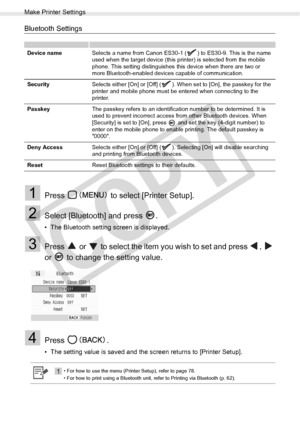 Page 80
Make Printer Settings
80Appendix
Bluetooth Settings
1Press   to select [Printer Setup].
2Select [Bluetooth] and press  .
• The Bluetooth setting screen is displayed.
3Press   or   to select the item you wish to set and press  ,   
or   to change the setting value.
4Press .
• The setting value is saved and the screen returns to [Printer Setup].
Device nameSelects a name from Canon ES30-1 ( ) to ES30-9. This is the name 
used when the target device (this printer) is selected from the mobile 
phone. This...