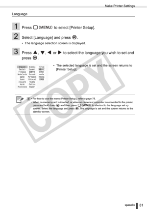 Page 81
Make Printer Settings
81Appendix
Language
1Press   to select [Printer Setup].
2Select [Language] and press  .
• The language selection screen is displayed.
3Press  ,  ,   or   to select the language you wish to set and 
press .
• The selected language is set and the screen returns to [Printer Setup].
1• For how to use the menu (Printer Setup), refer to page 78.
• When no memory card is inserted, or when no camera or computer is connected to the printer, 
press and hold down   and then press   to...