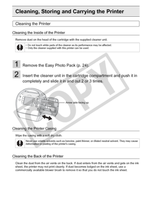 Page 82
82Appendix
Cleaning, Storing and Carrying the Printer
Cleaning the Printer
Cleaning the Inside of the Printer
Remove dust on the head of the cartridge with the supplied cleaner unit.
1Remove the Easy Photo Pack (p. 24).
2Insert the cleaner unit in the cartridge compartment and push it in 
completely and slide it in and out 2 or 3 times.
Cleaning the Printer Casing
Wipe the casing with a soft dry cloth.
Cleaning the Back of the Printer
Clean the dust from the air vents on the back. If dust enters from...