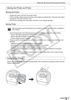 Page 83
Cleaning, Storing and Carrying the Printer
83Appendix
Storing the Printer and Prints
Storing the Printer
• Unplug the power cord from the power outlet.
• If dirt or foreign objects enter the printer, print quality may deteriorate. Close the print output 
receptacle cover and card slot cover.
• Remove the cartridge from the printer and store it in its original package.
Storing Prints
• Avoid storing prints in the following places  to prevent image quality from deteriorating.
- Places with high...