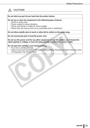 Page 85
Safety Precautions
85Appendix
CAUTIONS
Do not stick any part of your hand into the printer interior.
Do not use or store the equipment in the following types of places.• Humid or dusty areas
• Places subject to strong vibrations
• Places near flames or subject to direct sunlight
• Places that may heat up such as an automobile trunk or dashboard
Do not allow metallic pins to touch or allow dirt to collect on the power plug.
Do not excessively pull or bend the power cord.
Do not use the power cord for any...