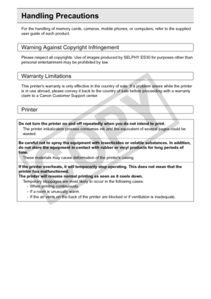 Page 86
86Appendix
Handling Precautions
For the handling of memory cards, cameras, mobile phones, or computers, refer to the supplied 
user guide of each product.
Warning Against Copyright Infringement
Please respect all copyrights. Use of images produced by SELPHY ES30 for purposes other than 
personal entertainment may be prohibited by law.
Warranty Limitations
This printers warranty is only effective in the count ry of sale. If a problem arises while the printer 
is in use abroad, please convey  it back to...