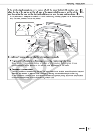 Page 87
Handling Precautions
87Appendix
If the print output receptacle cover comes off, tilt the cover to the LCD monitor side ( ) 
align the tip of the spring on the left side of the cover with the groove on the printer ( ) , 
and then slide the hole on the right side of the cover over the peg on the printer ( ).If the print output receptacle cover is not attached  during printing, paper that is finished printing 
may become jammed inside the printer.
Do not insert foreign objects into the print output...