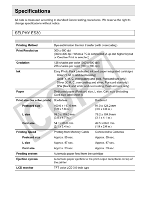 Page 88
88Appendix
Specifications
All data is measured according to standard Canon testing procedures. We reserve the right to 
change specifications without notice.
SELPHY ES30
Printing Method Dye-sublimation thermal transfer (with overcoating)
Print Resolution 300 x 600 dpi
(300 x 300 dpi : When a PC is c onnected, 2-up and higher layout 
or Creative Print is selected)
Gradation 128 shades per color (300 x 600 dpi)
256 shades per color (300 x 300 dpi)
Ink Easy Photo Pack (dedicated ink and paper integrated...