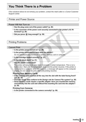 Page 91
91Troubleshooting
You Think There is a Problem
If the solutions below do not remedy your problem, contact the retail outlet or a Canon Customer 
Support center.
Printer and Power Source
Printing Problems
Power Will Not Turn on
• Has the plug come out of the power outlet? (p. 26)
• Is the connector of the power cord securely connected to the printers AC IN  terminal? (p. 26)
• Did you press   long enough? (p. 30)
Cannot Print
• Is the printer power turned on? (p. 30)
• Is the printer connected to more...