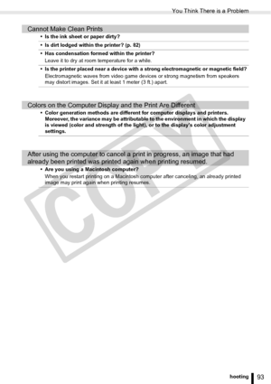 Page 93
You Think There is a Problem
93Troubleshooting
Cannot Make Clean Prints
• Is the ink sheet or paper dirty?
• Is dirt lodged within the printer? (p. 82)
• Has condensation formed within the printer?Leave it to dry at room temperature for a while.
• Is the printer placed near a device with a strong electromagnetic or magnetic field? Electromagnetic waves from video game devic es or strong magnetism from speakers 
may distort images. Set it at least 1 meter (3 ft.) apart.
Colors on the Computer Display and...