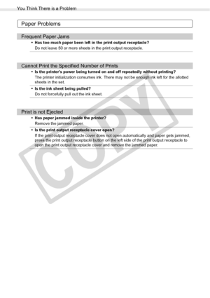 Page 94
You Think There is a Problem
94Troubleshooting
Paper Problems
Frequent Paper Jams
• Has too much paper been left in the print output receptacle?Do not leave 50 or more sheets in the print output receptacle.
Cannot Print the Specified Number of Prints
• Is the printers power being turned on and off repeatedly without printing?The printer initialization consumes ink. There may not be enough ink left for the allotted 
sheets in the set.
• Is the ink sheet being pulled? Do not forcefully pull out the ink...