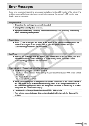 Page 95
95Troubleshooting
Error Messages
If any error occurs during printing, a message is displayed on the LCD monitor of the printer. If a 
problem occurs while the printer is connected  to the camera, the cameras LCD monitor may 
display an error message.
No paper/ink
• Check that the cartridge is correctly inserted.
• Change the cartridge to a new one.
• If paper is not feeding correctly, remove the cartridge, and manually remove any  paper remaining in the printer.
Paper jam!
• Press   to eject the paper....