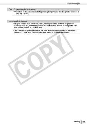 Page 99
Error Messages
99Troubleshooting
Out of operating temperature
• Operation of the printer is out of operating temperature. Use the printer between 5 - 40°C (41 - 104°F).
Incompatible image
• Images smaller than 640 x 480 pixels, or images with a width-to-height ratio narrower than 2:1, cannot be printed in Creative Print. Select an image of a size 
that can be printed in Creative Print.
• You can only print ID photos that are shot with the same number of recording  pixels as Large of a Canon PowerShot...