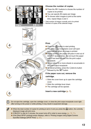 Page 13


3
Number of copies of the selected imageTotal number of images currently set to be printed
Choose the number of copies.
Press the ., buttons to choose the number of 
copies to be printed.
You can specify 99 copies per image. 
To choose other images to print at the same 
time, repeat Steps 2 and 3.



4
Print.
Press the p button to start printing.
The print output receptacle cover will open 
automatically when an image is printed.
During printing, the paper will pass in and out of 
SELPHY...
