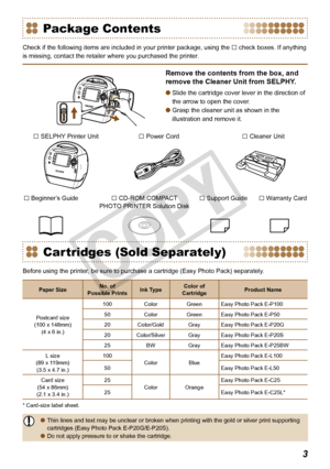 Page 3

Package Contents
Check if the following items are included in your printer package, using\
 the □ check boxes. If anything 
is missing, contact the retailer where you purchased the printer.
Remove the contents from the box, and 
remove the Cleaner Unit from SELPHY.
Slide the cartridge cover lever in the direction of 
the arrow to open the cover.
Grasp the cleaner unit as shown in the 
illustration and remove it.


□ SELPHY Printer Unit
□ Warranty Card
□ Power Cord
□ CD-ROM:COMPACT  PHOTO PRINTER...