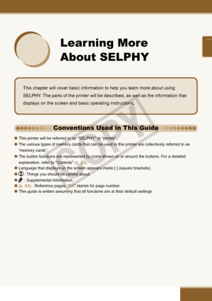 Page 21

 
Learning More 
About SELPHY
This chapter will cover basic information to help you learn more about using 
SELPHY. The parts of the printer will be described, as well as the information that 
displays on the screen and basic operating instructions. 
This printer will be referred to as “SELPHY” or “printer”.
The various types of memory cards that can be used in this printer are collectively referred to as 
“memory cards”.
The button functions are represented by icons shown on or around the...