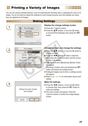 Page 31


Printing a Variety of  Images
You can set various printing features, such as imprinting the shooting date or adjusting the color of an 
image. You do not need to repeat the settings for each image because once the settings are made, 
they are applied for all images.
Making Settings
1
Display the change settings screen.
Press the m(MENU) button.
Press the ud buttons, or turn the w wheel 
to choose [Print Settings], then press the o 
button.


2
Choose the item and change the settings.
Press...