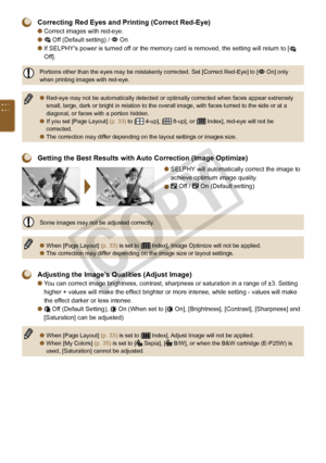 Page 34


 Correcting Red Eyes and Printing (Correct Red-Eye) 
Correct images with red-eye.
 Off (Default setting) /  On
 
If SELPHY's power is turned off or the memory card is removed, the setting will return to [
 
Off].
Portions other than the eyes may be mistakenly corrected. Set [Correct Red-Eye] to [ On] only when printing images with red-eye.
Red-eye may not be automatically detected or optimally corrected when faces appear extremely small, large, dark or bright in relation to the overall...