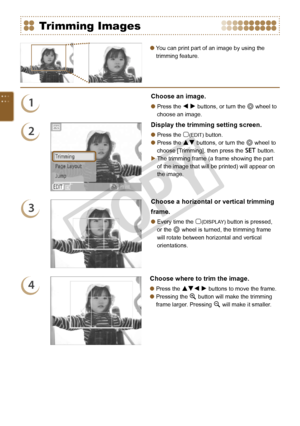 Page 36


You can print part of an image by using the 
trimming feature.

Trimming Images
1
Choose an image.
Press the l r buttons, or turn the w wheel to 
choose an image.

2
Display the trimming setting screen.
Press the m(EDIT) button.
Press the ud buttons, or turn the w wheel to 
choose [Trimming], then press the o button.
The trimming frame (a frame showing the part 
of the image that will be printed) will appear on 
the image.



3
Choose a horizontal or vertical trimming 
frame.
Every time...