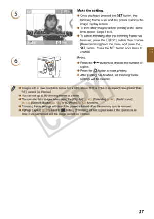 Page 37


5
Make the setting.
Once you have pressed the o button, the 
trimming frame is set and the printer restores the 
image display screen.
To trim other images before printing at the same 
time, repeat Steps 1 to 5.
To cancel trimming after the trimming frame has 
been set, press the m(EDIT) button, then choose 
[Reset trimming] from the menu and press the 
o button. Press the o button once more to 
confirm.



6
Print.
Press the ., buttons to choose the number of 
copies.
Press the p button...