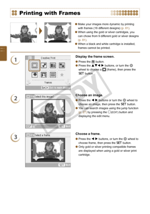 Page 40
0

Make your images more dynamic by printing 
with frames (16 different designs) (p. 81).
When using the gold or silver cartridges, you 
can chose from 9 different gold or silver designs 
(p. 81).
When a black and white cartridge is installed, 
frames cannot be printed.



Printing with Frames
1
Display the frame screen.
Press the c button.
Press the udl r buttons, or turn the w 
wheel to choose a  (frame), then press the 
o button.


2
Choose an image.
Press the l r buttons or turn the w...