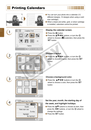 Page 44


You can turn your photo into a calendar (12 
different designs, 10 designs when using a card 
size cartridge).
When a black and white, gold, or silver cartridge 
is installed, calendars cannot be printed.


Printing Calendars
1
Display the calendar screen.
Press the c button.
Press the udl r buttons, or turn the w 
wheel to choose a  (calender), then press the 
o button.


2
Choose a layout.
Press the udl r buttons, or turn the w 
wheel to choose a layout, then press the o 
button.

3...