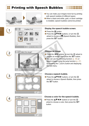 Page 48


You can make your images more fun by printing 
with speech bubbles (6 different types).
When a black and white, gold, or silver cartridge 
is installed, speech bubbles cannot be printed.


Printing with Speech Bubbles
1
Display the speech bubble screen.
Press the c button.
Press the udl r buttons, or turn the w 
wheel to choose a  (Speech Bubble), then 
press the o button.


2
Choose an image.
Press the l r buttons, or turn the w wheel to 
choose an image, then press the o button.
You...