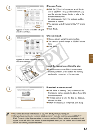 Page 63

4Choose a frame.
Click the [] on the frames you would like to 
add to SELPHY. The [] will become an [], 
and the selected frames display in a list at the 
bottom of the screen. 
By clicking again, the [] is restored and the 
selection is cleared.
You can add up to 5 frames to SELPHY at one 
time.
Click [Next].



6Insert the memory card into the slot.
Insert the memory card into the computer’s 
memory card slot, or the slot on the memory 
card reader connected to the computer.

7Download...