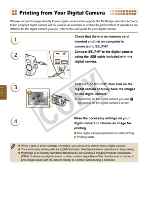 Page 66


Printing from Your Digital Camera
Choose and print images directly from a digital camera that supports the PictBridge standard. A Canon 
brand compact digital camera will be used as an example to explain the print method. If operations are 
different for the digital camera you use, refer to the user guide for your digital camera. 
1
Check that there is no memory card 
inserted and that no computer is 
connected to SELPHY.
2
Connect SELPHY to the digital camera 
using the USB cable included...