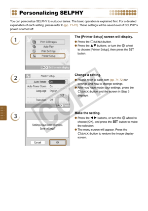 Page 70
0

Personalizing SELPHY
You can personalize SELPHY to suit your tastes. The basic operation is explained first. For a detailed 
explanation of each setting, please refer to (pp. 71-72). These settings will be saved even if SELPHY’s 
power is turned off.
1
The [Printer Setup] screen will display.
Press the m(MENU) button.
Press the ud buttons, or turn the w wheel 
to choose [Printer Setup], then press the o 
button.


2
Change a setting. 
Please refer to each item (pp. 71-72) for 
settings and how...