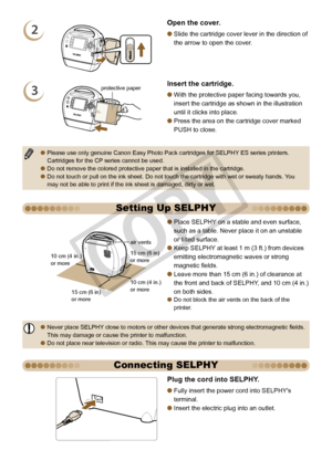 Page 8


Setting Up SELPHY
15 cm (6 in) or more
10 cm (4 in.)  or more
10 cm (4 in.) or more
15 cm (6 in) or more
air vents
Place SELPHY on a stable and even surface, 
such as a table. Never place it on an unstable 
or tilted surface.
Keep SELPHY at least 1 m (3 ft.) from devices 
emitting electromagnetic waves or strong 
magnetic fields.
Leave more than 15 cm (6 in.) of clearance at 
the front and back of SELPHY, and 10 cm (4 in.) 
on both sides.Do not block the air vents on the back of the printer.

...