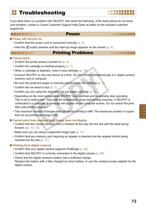 Page 73


Power will not turn on
Confirm that the power cord is connected correctly (p. 8).
Hold the q button pressed until the start-up image appears on the screen (p. 9).

•
•
Cannot print
Confirm the printer power is turned on (p. 9).
Confirm the cartridge is inserted properly (p. 7).
When a cartridge is depleted, insert a new cartridge (p. 13).
Connect SELPHY to only one device at a time. Do not connect simultaneously to a digital camera, 
memory card or computer. 
Be sure the protective paper is...