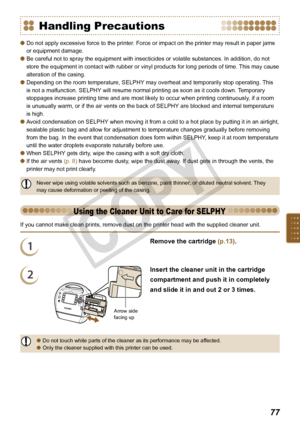 Page 77


Handling Precautions
Do not apply excessive force to the printer. Force or impact on the printer may result in paper jams 
or equipment damage.
Be careful not to spray the equipment with insecticides or volatile substances. In addition, do not 
store the equipment in contact with rubber or vinyl products for long periods of time. This may cause 
alteration of the casing. 
Depending on the room temperature, SELPHY may overheat and temporarily stop operating. This 
is not a malfunction. SELPHY...